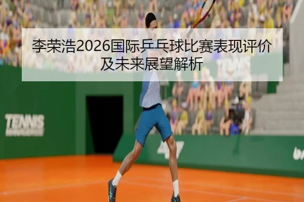 李荣浩2026国际乒乓球比赛表现评价及未来展望解析